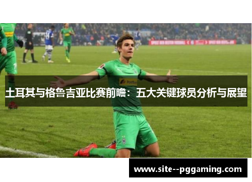 土耳其与格鲁吉亚比赛前瞻:五大关键球员分析与展望 土耳其与格鲁吉亚比赛前瞻:五大关键球员分析与展望