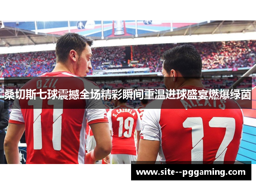 桑切斯七球震撼全场精彩瞬间重温进球盛宴燃爆绿茵