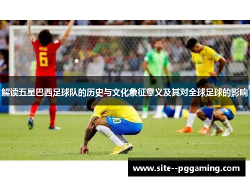 解读五星巴西足球队的历史与文化象征意义及其对全球足球的影响