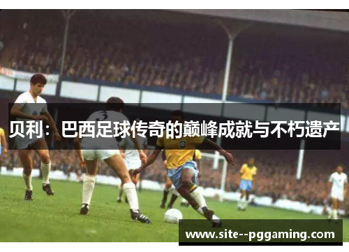 贝利：巴西足球传奇的巅峰成就与不朽遗产