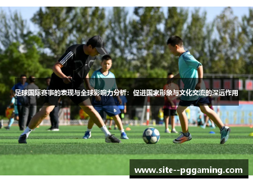 足球国际赛事的表现与全球影响力分析：促进国家形象与文化交流的深远作用
