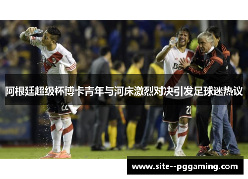 阿根廷超级杯博卡青年与河床激烈对决引发足球迷热议 阿根廷超级杯博卡青年与河床激烈对决引发足球迷热议