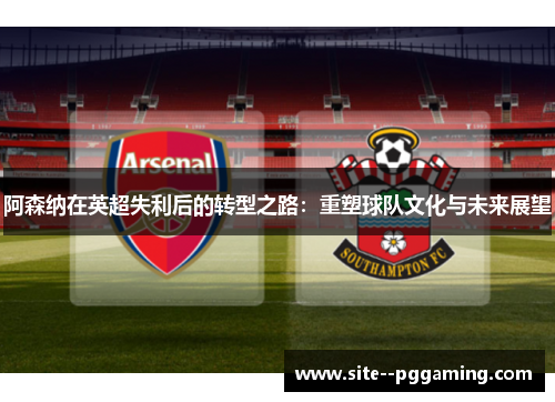 阿森纳在英超失利后的转型之路：重塑球队文化与未来展望