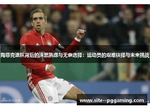 陶菲克退队背后的深思熟虑与无奈选择:运动员的艰难抉择与未来挑战 陶菲克退队背后的深思熟虑与无奈选择:运动员的艰难抉择与未来挑战