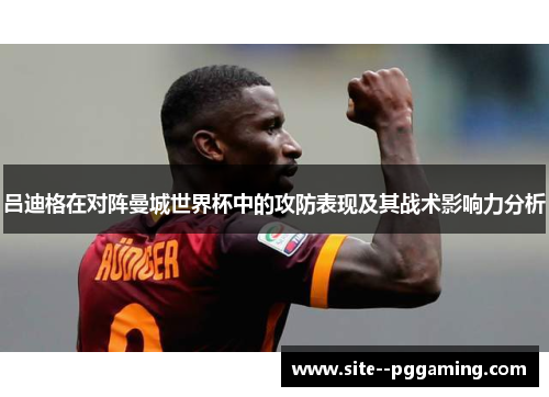 吕迪格在对阵曼城世界杯中的攻防表现及其战术影响力分析 吕迪格在对阵曼城世界杯中的攻防表现及其战术影响力分析