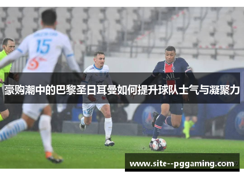 豪购潮中的巴黎圣日耳曼如何提升球队士气与凝聚力