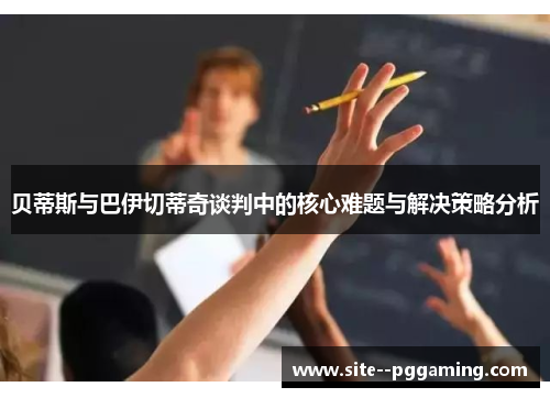 贝蒂斯与巴伊切蒂奇谈判中的核心难题与解决策略分析 贝蒂斯与巴伊切蒂奇谈判中的核心难题与解决策略分析