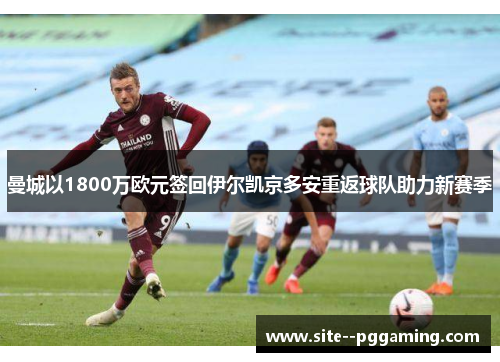 曼城以1800万欧元签回伊尔凯京多安重返球队助力新赛季