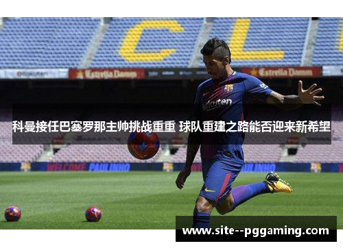 科曼接任巴塞罗那主帅挑战重重 球队重建之路能否迎来新希望