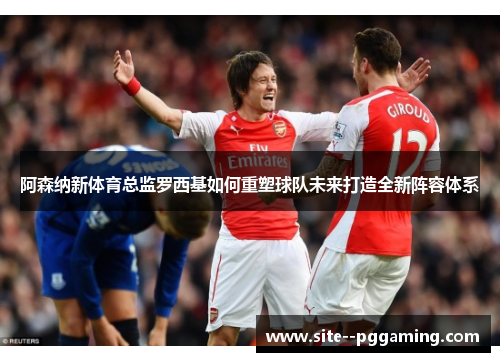 阿森纳新体育总监罗西基如何重塑球队未来打造全新阵容体系