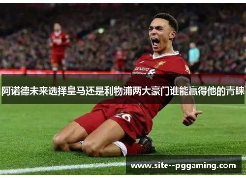 阿诺德未来选择皇马还是利物浦两大豪门谁能赢得他的青睐