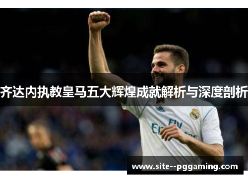 齐达内执教皇马五大辉煌成就解析与深度剖析 齐达内执教皇马五大辉煌成就解析与深度剖析