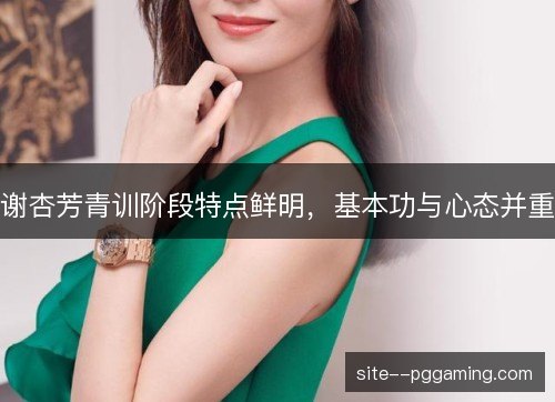 谢杏芳青训阶段特点鲜明，基本功与心态并重